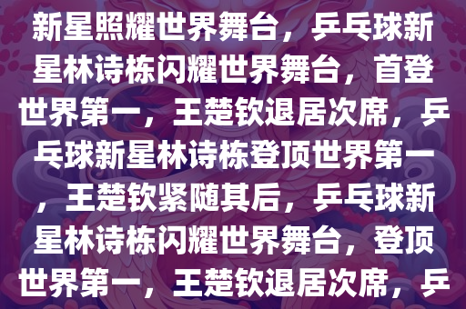 林诗栋崭露头角，首登世界第1，王楚钦退居第2——乒乓球新星照耀世界舞台，乒乓球新星林诗栋闪耀世界舞台，首登世界第一，王楚钦退居次席，乒乓球新星林诗栋登顶世界第一，王楚钦紧随其后，乒乓球新星林诗栋闪耀世界舞台，登顶世界第一，王楚钦退居次席，乒乓球新星林诗栋登顶世界第一，王楚钦紧随其后