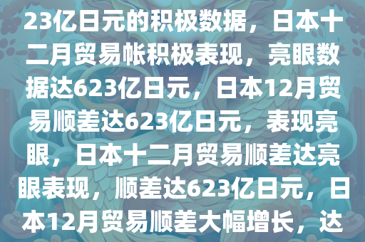 日本十二月贸易帐亮眼表现，623亿日元的积极数据，日本十二月贸易帐积极表现，亮眼数据达623亿日元，日本12月贸易顺差达623亿日元，表现亮眼，日本十二月贸易顺差达亮眼表现，顺差达623亿日元，日本12月贸易顺差大幅增长，达623亿日元，表现亮眼今晚必出三肖2025_2025新澳门精准免费提供·精确判断