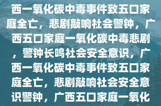 广西一家五口因一氧化碳中毒不幸遇难，悲剧警示社会，广西一氧化碳中毒事件致五口家庭全亡，悲剧敲响社会警钟，广西五口家庭一氧化碳中毒悲剧，警钟长鸣社会安全意识，广西一氧化碳中毒事件致五口家庭全亡，悲剧敲响社会安全意识警钟，广西五口家庭一氧化碳中毒悲剧警钟长鸣，安全意识待提升