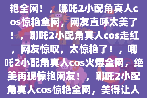 哪吒2小配角真人cos出现，惊艳全网！，哪吒2小配角真人cos惊艳全网，网友直呼太美了！，哪吒2小配角真人cos走红，网友惊叹，太惊艳了！，哪吒2小配角真人cos火爆全网，绝美再现惊艳网友！，哪吒2小配角真人cos惊艳全网，美得让人惊叹！
