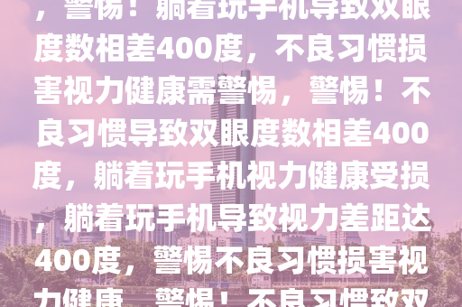 躺着玩手机双眼度数相差400，警惕不良习惯损害视力健康，警惕！躺着玩手机导致双眼度数相差400度，不良习惯损害视力健康需警惕，警惕！不良习惯导致双眼度数相差400度，躺着玩手机视力健康受损，躺着玩手机导致视力差距达400度，警惕不良习惯损害视力健康，警惕！不良习惯致双眼度数相差400度，躺着玩手机视力健康受损
