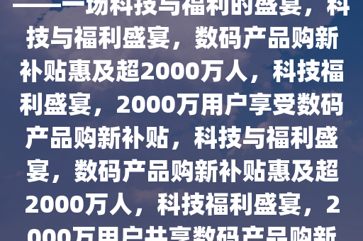 数码产品购新补贴超2000万人——一场科技与福利的盛宴，科技与福利盛宴，数码产品购新补贴惠及超2000万人，科技福利盛宴，2000万用户享受数码产品购新补贴，科技与福利盛宴，数码产品购新补贴惠及超2000万人，科技福利盛宴，2000万用户共享数码产品购新补贴大礼