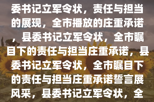 县委书记立军令状，全市播放，责任与担当的深刻诠释，县委书记立军令状，责任与担当的展现，全市播放的庄重承诺，县委书记立军令状，全市瞩目下的责任与担当庄重承诺，县委书记立军令状，全市瞩目下的责任与担当庄重承诺誓言展风采，县委书记立军令状，全市瞩目下的责任与担当庄严誓言