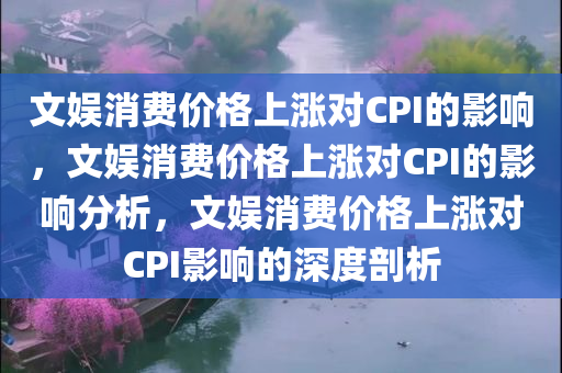 文娱消费价格上涨对CPI的影响，文娱消费价格上涨对CPI的影响分析，文娱消费价格上涨对CPI影响的深度剖析