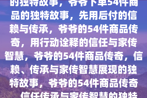 爷爷先用后付，下单54件商品的独特故事，爷爷下单54件商品的独特故事，先用后付的信赖与传承，爷爷的54件商品传奇，用行动诠释的信任与家传智慧，爷爷的54件商品传奇，信赖、传承与家传智慧展现的独特故事，爷爷的54件商品传奇，信任传承与家传智慧的独特篇章