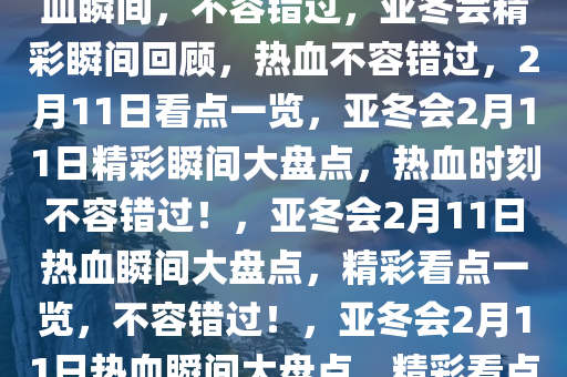 亚冬会2月11日精彩看点，热血瞬间，不容错过，亚冬会精彩瞬间回顾，热血不容错过，2月11日看点一览，亚冬会2月11日精彩瞬间大盘点，热血时刻不容错过！，亚冬会2月11日热血瞬间大盘点，精彩看点一览，不容错过！，亚冬会2月11日热血瞬间大盘点，精彩看点不容错过！