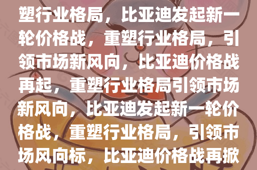 比亚迪发起新一轮价格战，重塑行业格局，比亚迪发起新一轮价格战，重塑行业格局，引领市场新风向，比亚迪价格战再起，重塑行业格局引领市场新风向，比亚迪发起新一轮价格战，重塑行业格局，引领市场风向标，比亚迪价格战再掀行业变革风潮