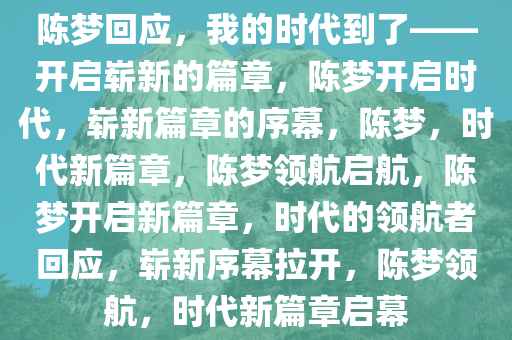 陈梦回应，我的时代到了——开启崭新的篇章，陈梦开启时代，崭新篇章的序幕，陈梦，时代新篇章，陈梦领航启航，陈梦开启新篇章，时代的领航者回应，崭新序幕拉开，陈梦领航，时代新篇章启幕