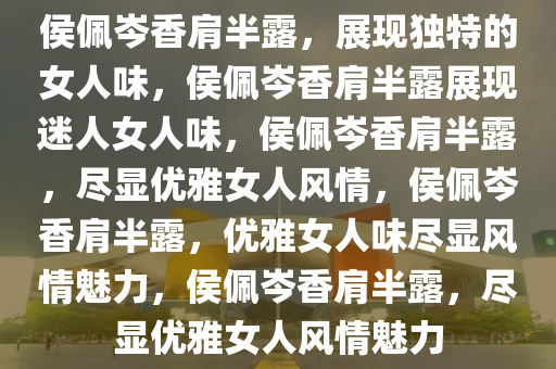 侯佩岑香肩半露，展现独特的女人味，侯佩岑香肩半露展现迷人女人味，侯佩岑香肩半露，尽显优雅女人风情，侯佩岑香肩半露，优雅女人味尽显风情魅力，侯佩岑香肩半露，尽显优雅女人风情魅力