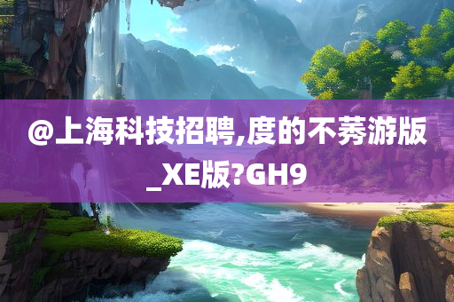 @上海科技招聘,度的不莠游版_XE版?GH9