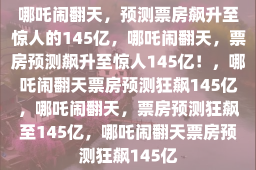 哪吒闹翻天，预测票房飙升至惊人的145亿，哪吒闹翻天，票房预测飙升至惊人145亿！，哪吒闹翻天票房预测狂飙145亿，哪吒闹翻天，票房预测狂飙至145亿，哪吒闹翻天票房预测狂飙145亿