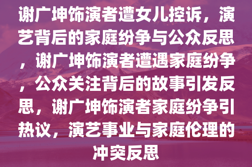 谢广坤饰演者遭女儿控诉，演艺背后的家庭纷争与公众反思，谢广坤饰演者遭遇家庭纷争，公众关注背后的故事引发反思，谢广坤饰演者家庭纷争引热议，演艺事业与家庭伦理的冲突反思