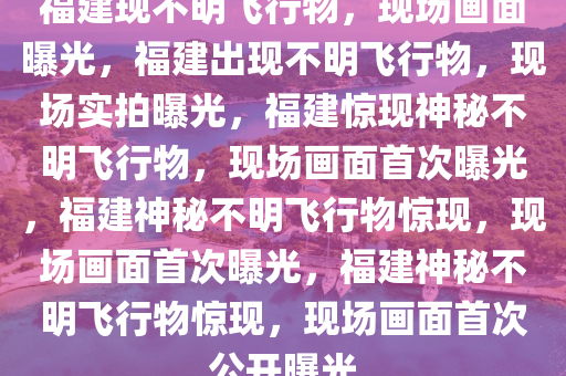 福建现不明飞行物，现场画面曝光，福建出现不明飞行物，现场实拍曝光，福建惊现神秘不明飞行物，现场画面首次曝光，福建神秘不明飞行物惊现，现场画面首次曝光，福建神秘不明飞行物惊现，现场画面首次公开曝光