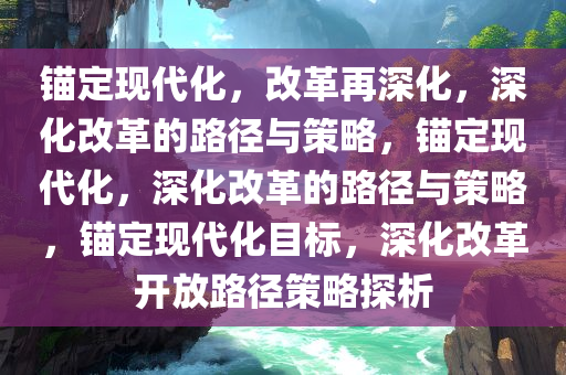 锚定现代化，改革再深化，深化改革的路径与策略，锚定现代化，深化改革的路径与策略，锚定现代化目标，深化改革开放路径策略探析