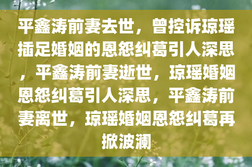 平鑫涛前妻去世，曾控诉琼瑶插足婚姻的恩怨纠葛引人深思，平鑫涛前妻逝世，琼瑶婚姻恩怨纠葛引人深思，平鑫涛前妻离世，琼瑶婚姻恩怨纠葛再掀波澜