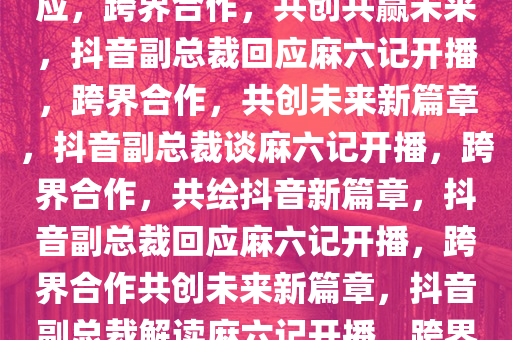 抖音副总裁对麻六记开播的回应，跨界合作，共创共赢未来，抖音副总裁回应麻六记开播，跨界合作，共创未来新篇章，抖音副总裁谈麻六记开播，跨界合作，共绘抖音新篇章，抖音副总裁回应麻六记开播，跨界合作共创未来新篇章，抖音副总裁解读麻六记开播，跨界合作开启共赢新篇章