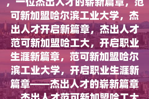 范可新将入职哈尔滨工业大学，一位杰出人才的崭新篇章，范可新加盟哈尔滨工业大学，杰出人才开启新篇章，杰出人才范可新加盟哈工大，开启职业生涯新篇章，范可新加盟哈尔滨工业大学，开启职业生涯新篇章——杰出人才的崭新篇章，杰出人才范可新加盟哈工大，谱写职业生涯新篇章