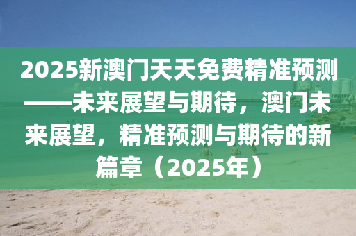 2025新澳门天天免费精准预测——未来展望与期待，澳门未来展望，精准预测与期待的新篇章（2025年）