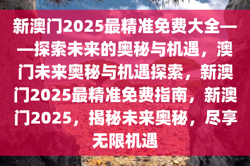 新澳门2025最精准免费大全——探索未来的奥秘与机遇，澳门未来奥秘与机遇探索，新澳门2025最精准免费指南，新澳门2025，揭秘未来奥秘，尽享无限机遇