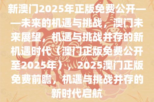 新澳门2025年正版免费公开——未来的机遇与挑战，澳门未来展望，机遇与挑战并存的新机遇时代（澳门正版免费公开至2025年），2025澳门正版免费前瞻，机遇与挑战并存的新时代启航