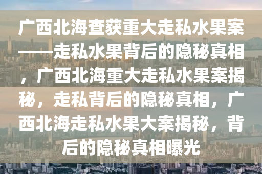 广西北海查获重大走私水果案——走私水果背后的隐秘真相，广西北海重大走私水果案揭秘，走私背后的隐秘真相，广西北海走私水果大案揭秘，背后的隐秘真相曝光