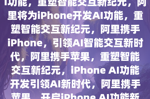 曝阿里将为中国iPhone开发AI功能，重塑智能交互新纪元，阿里将为iPhone开发AI功能，重塑智能交互新纪元，阿里携手iPhone，引领AI智能交互新时代，阿里携手苹果，重塑智能交互新纪元，iPhone AI功能开发引领AI新时代，阿里携手苹果，开启iPhone AI功能新纪元