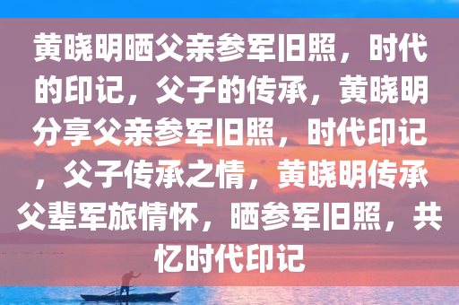 黄晓明晒父亲参军旧照，时代的印记，父子的传承，黄晓明分享父亲参军旧照，时代印记，父子传承之情，黄晓明传承父辈军旅情怀，晒参军旧照，共忆时代印记