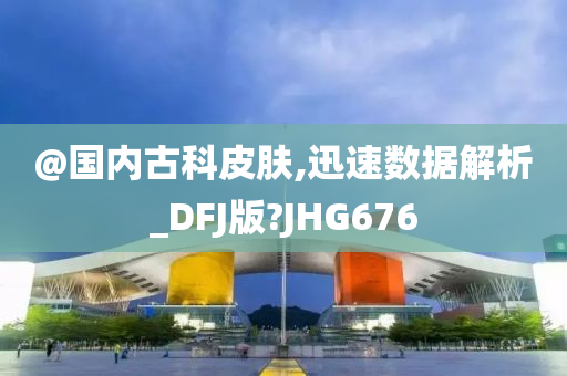 @国内古科皮肤,迅速数据解析_DFJ版?JHG676
