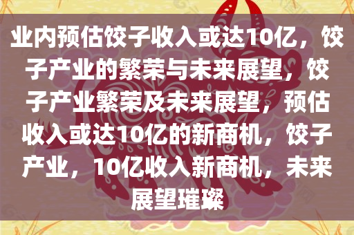 业内预估饺子收入或达10亿，饺子产业的繁荣与未来展望，饺子产业繁荣及未来展望，预估收入或达10亿的新商机，饺子产业，10亿收入新商机，未来展望璀璨