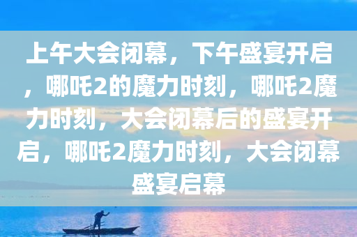 上午大会闭幕，下午盛宴开启，哪吒2的魔力时刻，哪吒2魔力时刻，大会闭幕后的盛宴开启，哪吒2魔力时刻，大会闭幕盛宴启幕