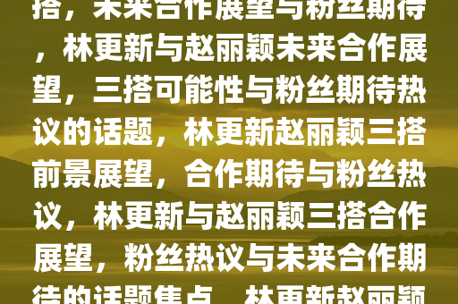 林更新回应是否会和赵丽颖三搭，未来合作展望与粉丝期待，林更新与赵丽颖未来合作展望，三搭可能性与粉丝期待热议的话题，林更新赵丽颖三搭前景展望，合作期待与粉丝热议，林更新与赵丽颖三搭合作展望，粉丝热议与未来合作期待的话题焦点，林更新赵丽颖三搭合作前景与粉丝热议