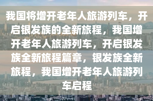 我国将增开老年人旅游列车，开启银发族的全新旅程，我国增开老年人旅游列车，开启银发族全新旅程篇章，银发族全新旅程，我国增开老年人旅游列车启程