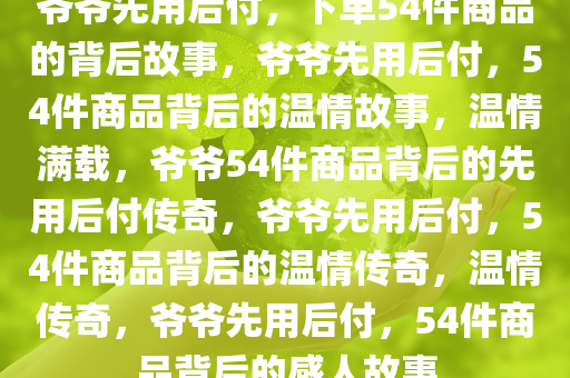 爷爷先用后付，下单54件商品的背后故事，爷爷先用后付，54件商品背后的温情故事，温情满载，爷爷54件商品背后的先用后付传奇，爷爷先用后付，54件商品背后的温情传奇，温情传奇，爷爷先用后付，54件商品背后的感人故事