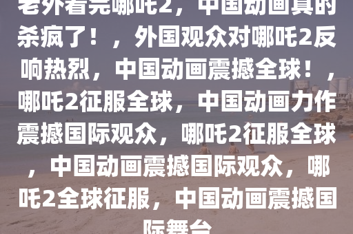 老外看完哪吒2，中国动画真的杀疯了！，外国观众对哪吒2反响热烈，中国动画震撼全球！，哪吒2征服全球，中国动画力作震撼国际观众，哪吒2征服全球，中国动画震撼国际观众，哪吒2全球征服，中国动画震撼国际舞台