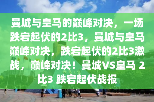 曼城与皇马的巅峰对决，一场跌宕起伏的2比3，曼城与皇马巅峰对决，跌宕起伏的2比3激战，巅峰对决！曼城VS皇马 2比3 跌宕起伏战报