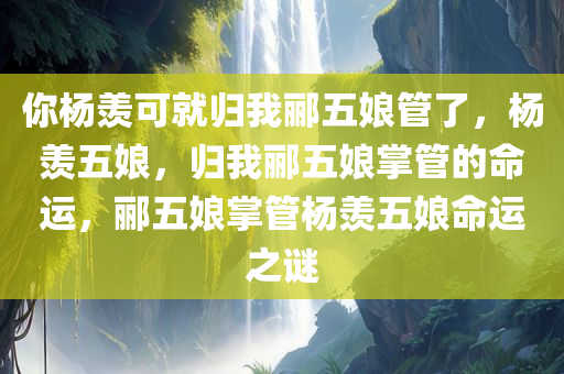 你杨羡可就归我郦五娘管了，杨羡五娘，归我郦五娘掌管的命运，郦五娘掌管杨羡五娘命运之谜