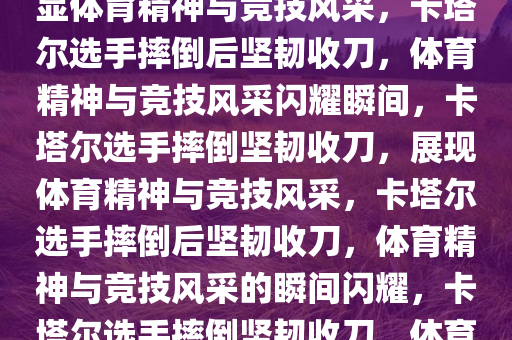 卡塔尔选手摔倒后奋力收刀，彰显体育精神与竞技风采，卡塔尔选手摔倒后坚韧收刀，体育精神与竞技风采闪耀瞬间，卡塔尔选手摔倒坚韧收刀，展现体育精神与竞技风采，卡塔尔选手摔倒后坚韧收刀，体育精神与竞技风采的瞬间闪耀，卡塔尔选手摔倒坚韧收刀，体育精神与竞技风采闪耀瞬间