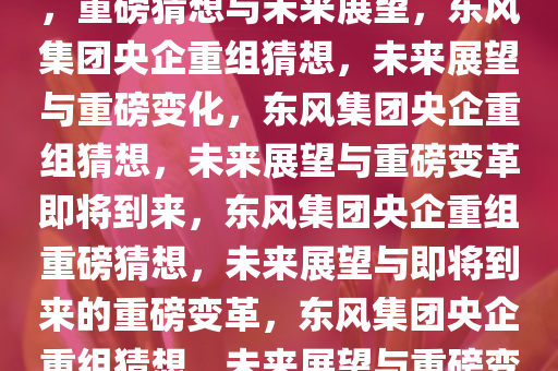 东风集团或将与其他央企重组，重磅猜想与未来展望，东风集团央企重组猜想，未来展望与重磅变化，东风集团央企重组猜想，未来展望与重磅变革即将到来，东风集团央企重组重磅猜想，未来展望与即将到来的重磅变革，东风集团央企重组猜想，未来展望与重磅变革将至