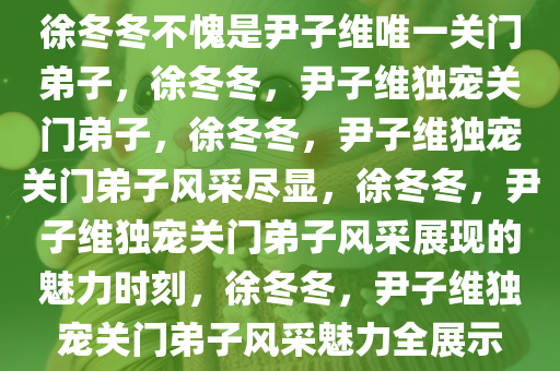 徐冬冬不愧是尹子维唯一关门弟子，徐冬冬，尹子维独宠关门弟子，徐冬冬，尹子维独宠关门弟子风采尽显，徐冬冬，尹子维独宠关门弟子风采展现的魅力时刻，徐冬冬，尹子维独宠关门弟子风采魅力全展示