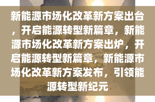 新能源市场化改革新方案出台，开启能源转型新篇章，新能源市场化改革新方案出炉，开启能源转型新篇章，新能源市场化改革新方案发布，引领能源转型新纪元