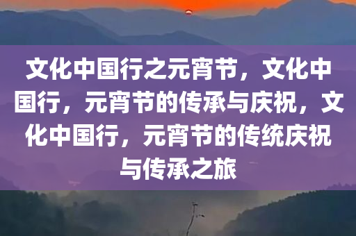 文化中国行之元宵节，文化中国行，元宵节的传承与庆祝，文化中国行，元宵节的传统庆祝与传承之旅