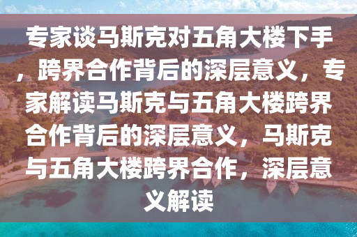 专家谈马斯克对五角大楼下手，跨界合作背后的深层意义，专家解读马斯克与五角大楼跨界合作背后的深层意义，马斯克与五角大楼跨界合作，深层意义解读