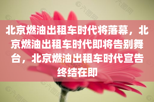 北京燃油出租车时代将落幕，北京燃油出租车时代即将告别舞台，北京燃油出租车时代宣告终结在即