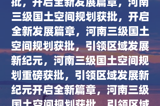 河南三级国土空间规划重磅获批，开启全新发展篇章，河南三级国土空间规划获批，开启全新发展篇章，河南三级国土空间规划获批，引领区域发展新纪元，河南三级国土空间规划重磅获批，引领区域发展新纪元开启全新篇章，河南三级国土空间规划获批，引领区域发展新纪元，开启全新篇章