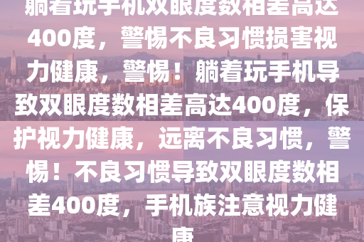 躺着玩手机双眼度数相差高达400度，警惕不良习惯损害视力健康，警惕！躺着玩手机导致双眼度数相差高达400度，保护视力健康，远离不良习惯，警惕！不良习惯导致双眼度数相差400度，手机族注意视力健康