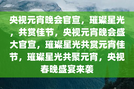 央视元宵晚会官宣，璀璨星光，共赏佳节，央视元宵晚会盛大官宣，璀璨星光共赏元宵佳节，璀璨星光共聚元宵，央视春晚盛宴来袭