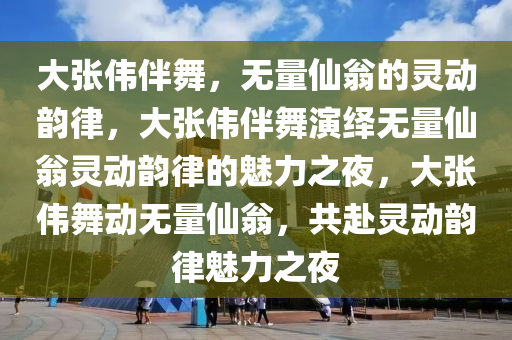 大张伟伴舞，无量仙翁的灵动韵律，大张伟伴舞演绎无量仙翁灵动韵律的魅力之夜，大张伟舞动无量仙翁，共赴灵动韵律魅力之夜