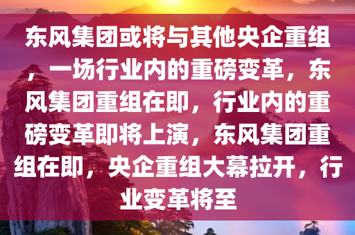 东风集团或将与其他央企重组，一场行业内的重磅变革，东风集团重组在即，行业内的重磅变革即将上演，东风集团重组在即，央企重组大幕拉开，行业变革将至