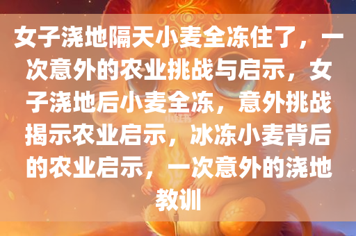 女子浇地隔天小麦全冻住了，一次意外的农业挑战与启示，女子浇地后小麦全冻，意外挑战揭示农业启示，冰冻小麦背后的农业启示，一次意外的浇地教训