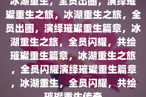 冰湖重生，全员出圈，演绎璀璨重生之旅，冰湖重生之旅，全员出圈，演绎璀璨重生篇章，冰湖重生之旅，全员闪耀，共绘璀璨重生篇章，冰湖重生之旅，全员闪耀演绎璀璨重生篇章，冰湖重生，全员闪耀，共绘璀璨重生传奇